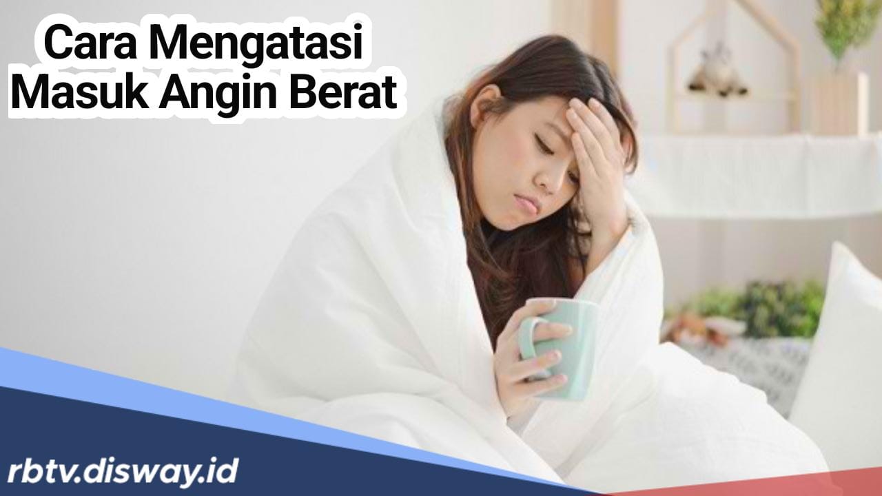 Begini Cara Mengatasi Masuk Angin Berat, Cek juga Jenis Penyakit Akibat Masuk Angin